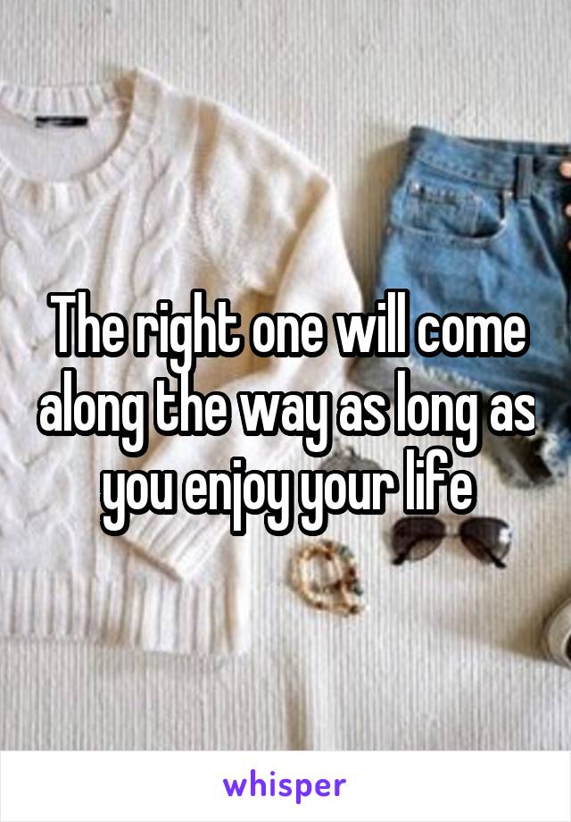 The right one will come along the way as long as you enjoy your life