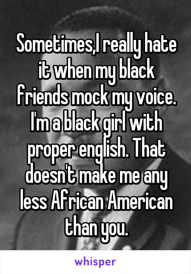 Sometimes,I really hate it when my black friends mock my voice. I'm a black girl with proper english. That doesn't make me any less African American than you.