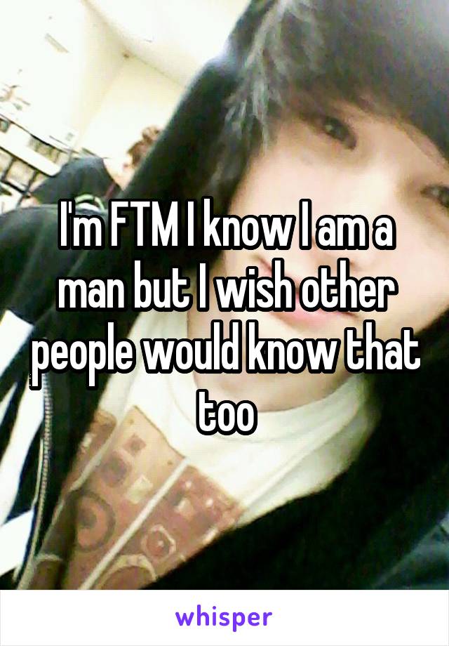 I'm FTM I know I am a man but I wish other people would know that too