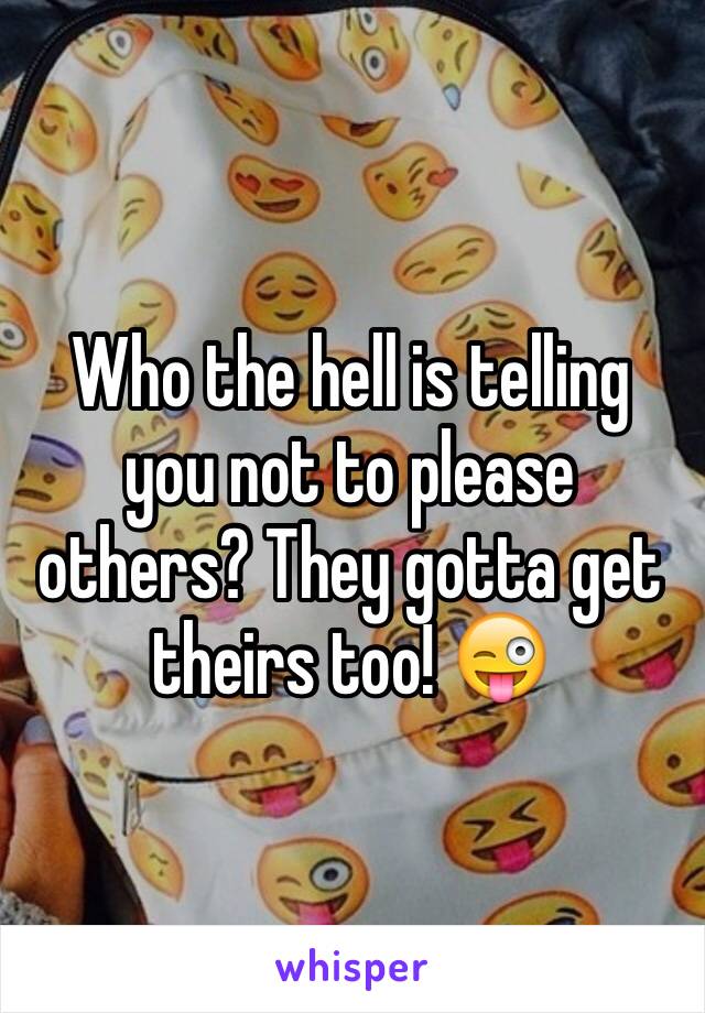 Who the hell is telling you not to please others? They gotta get theirs too! 😜
