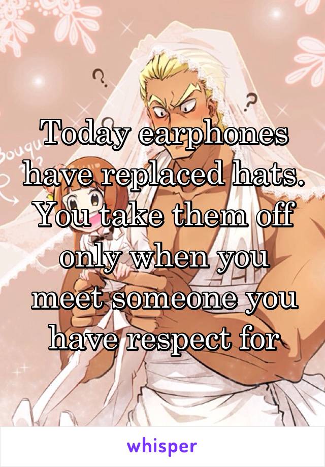 Today earphones have replaced hats. You take them off only when you meet someone you have respect for