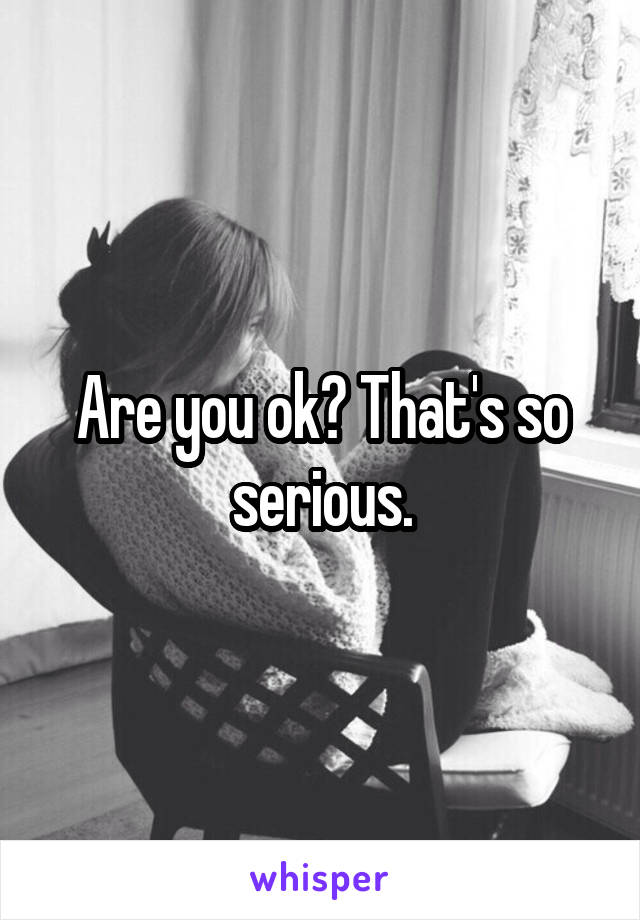 Are you ok? That's so serious.