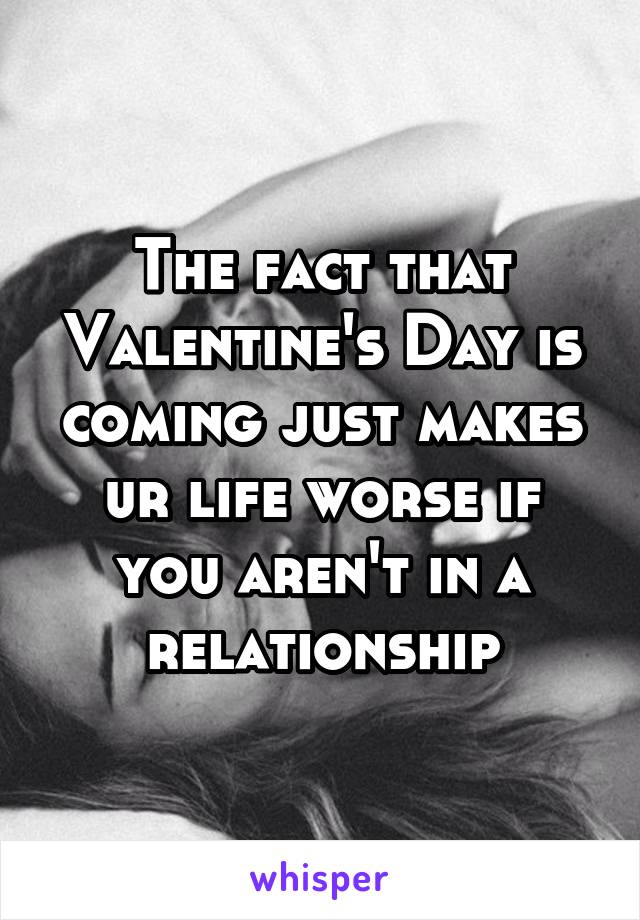 The fact that Valentine's Day is coming just makes ur life worse if you aren't in a relationship