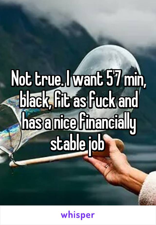 Not true. I want 5'7 min, black, fit as fuck and has a nice financially stable job 