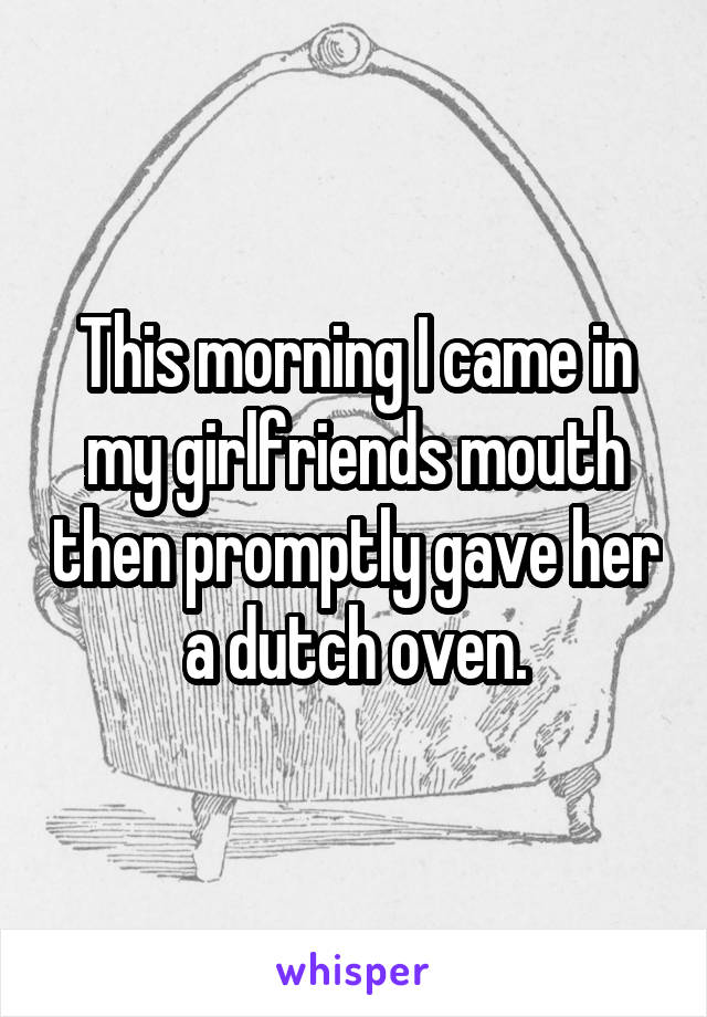 This morning I came in my girlfriends mouth then promptly gave her a dutch oven.