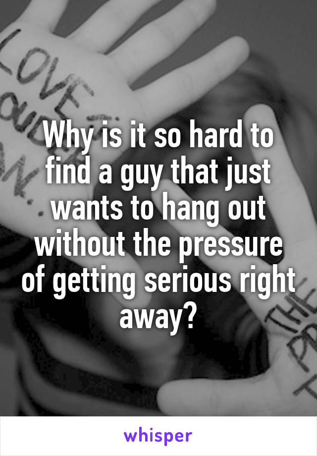 Why is it so hard to find a guy that just wants to hang out without the pressure of getting serious right away?