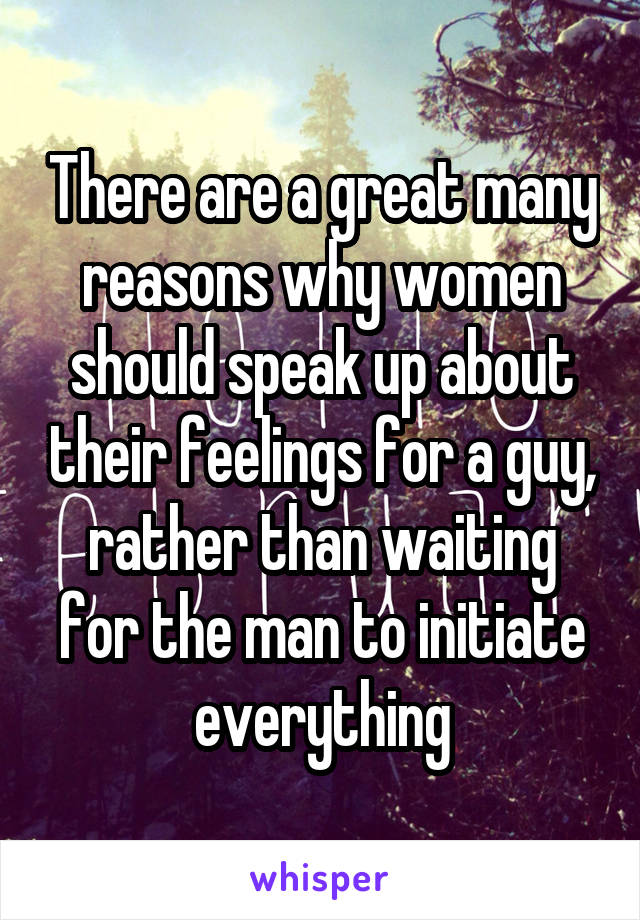 There are a great many reasons why women should speak up about their feelings for a guy, rather than waiting for the man to initiate everything