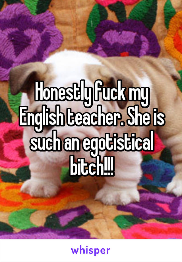 Honestly fuck my English teacher. She is such an egotistical bitch!!!