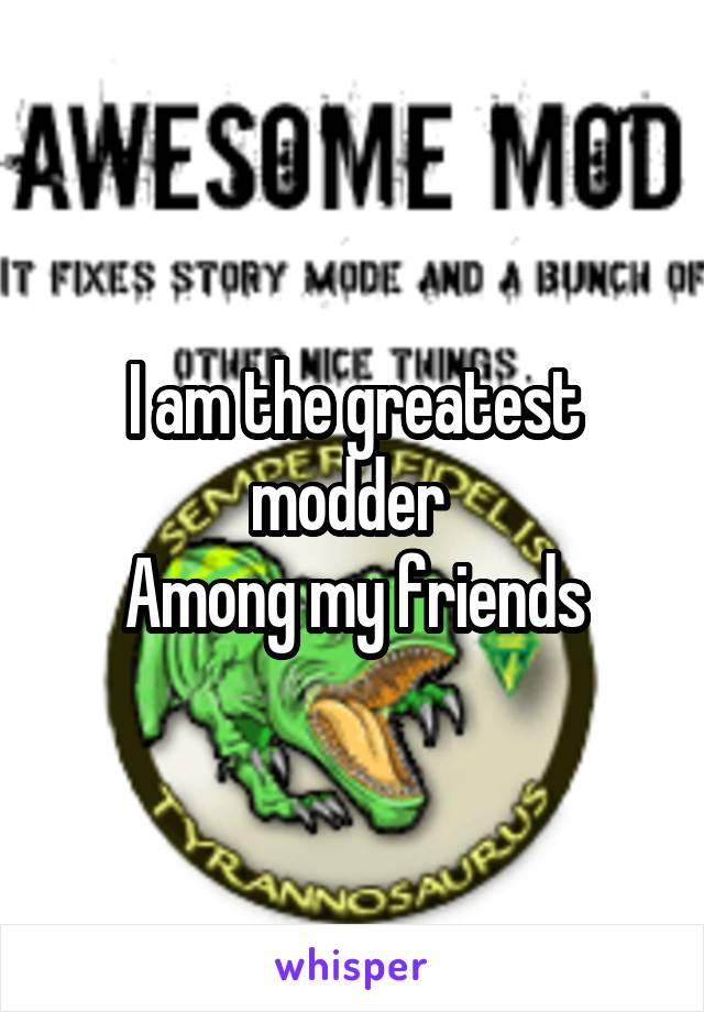 I am the greatest modder 
Among my friends