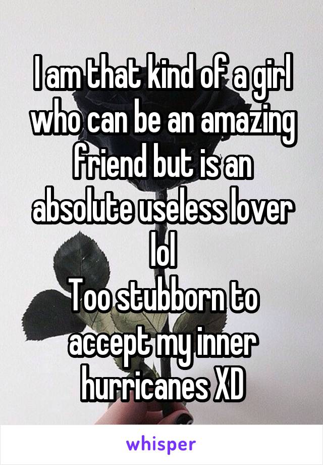 I am that kind of a girl who can be an amazing friend but is an absolute useless lover lol
Too stubborn to accept my inner hurricanes XD