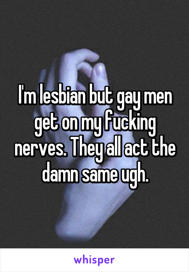I'm lesbian but gay men get on my fucking nerves. They all act the damn same ugh.