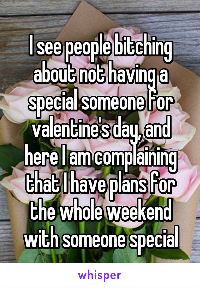 I see people bitching about not having a special someone for valentine's day, and here I am complaining that I have plans for the whole weekend with someone special