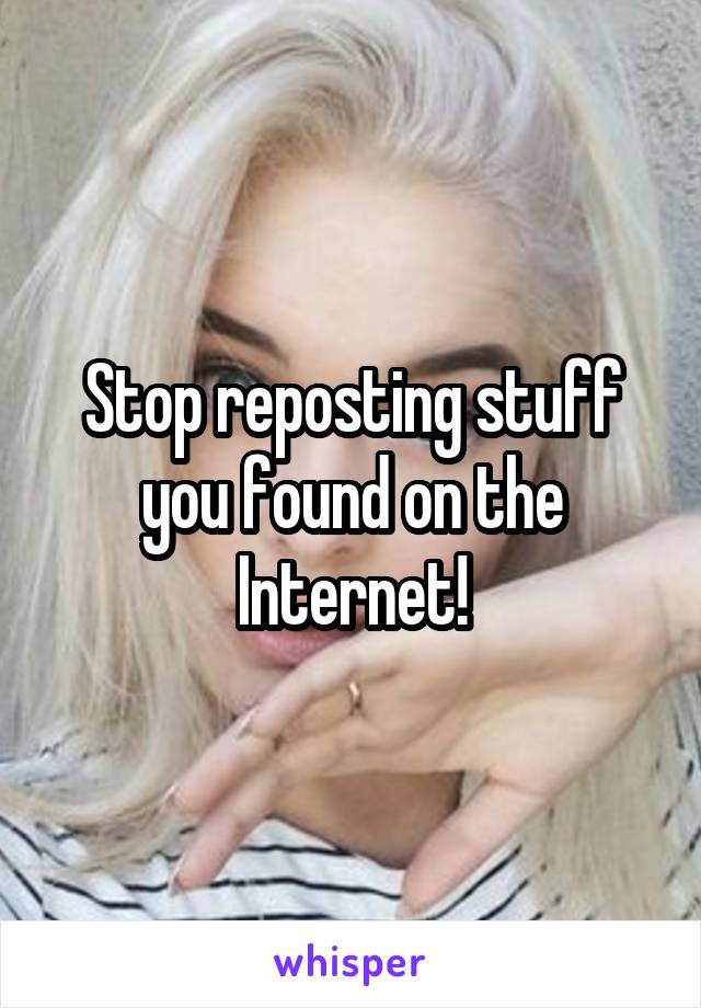 Stop reposting stuff you found on the Internet!