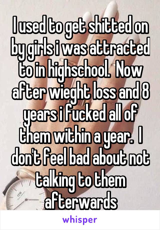 I used to get shitted on by girls i was attracted to in highschool.  Now after wieght loss and 8 years i fucked all of them within a year.  I don't feel bad about not talking to them afterwards
