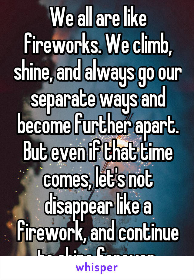 We all are like fireworks. We climb, shine, and always go our separate ways and become further apart. But even if that time comes, let's not disappear like a firework, and continue to shine forever 