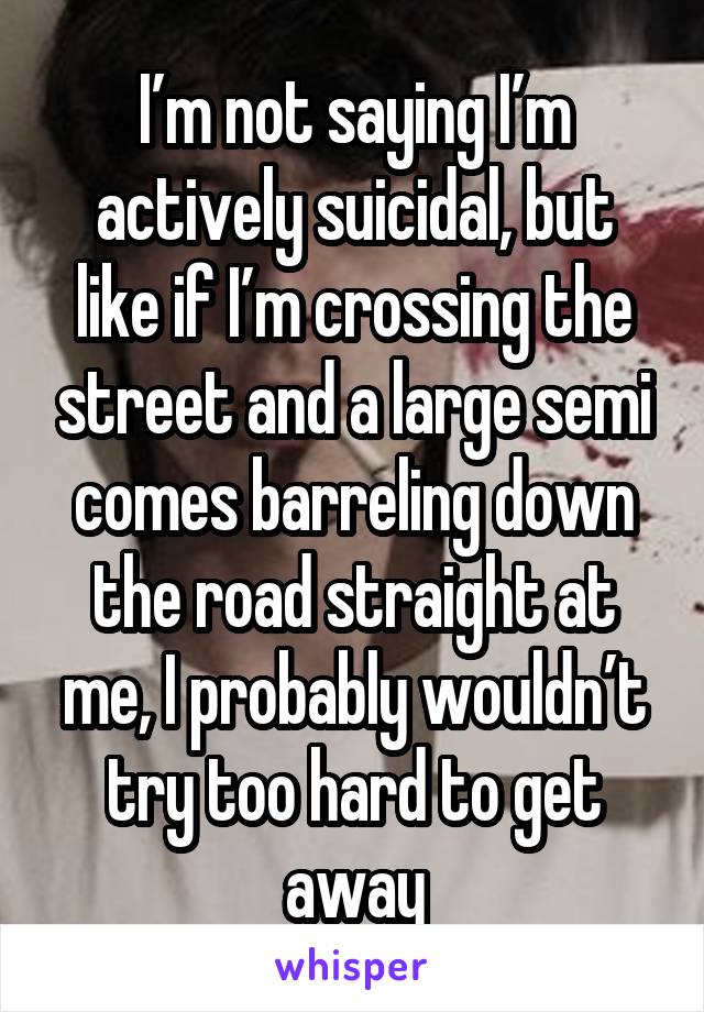 I’m not saying I’m actively suicidal, but like if I’m crossing the street and a large semi comes barreling down the road straight at me, I probably wouldn’t try too hard to get away
