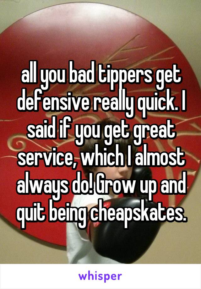 all you bad tippers get defensive really quick. I said if you get great service, which I almost always do! Grow up and quit being cheapskates.