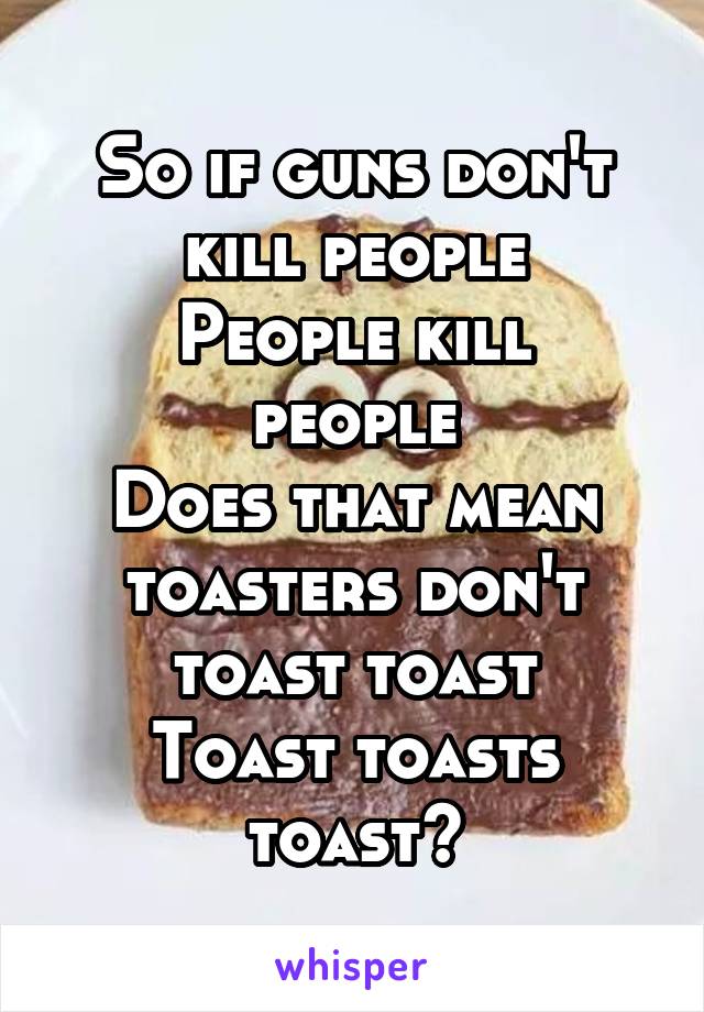 So if guns don't kill people
People kill people
Does that mean toasters don't toast toast
Toast toasts toast?