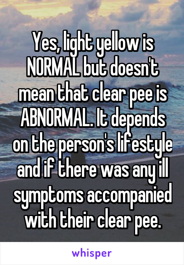 Yes, light yellow is NORMAL but doesn't mean that clear pee is ABNORMAL. It depends on the person's lifestyle and if there was any ill symptoms accompanied with their clear pee.