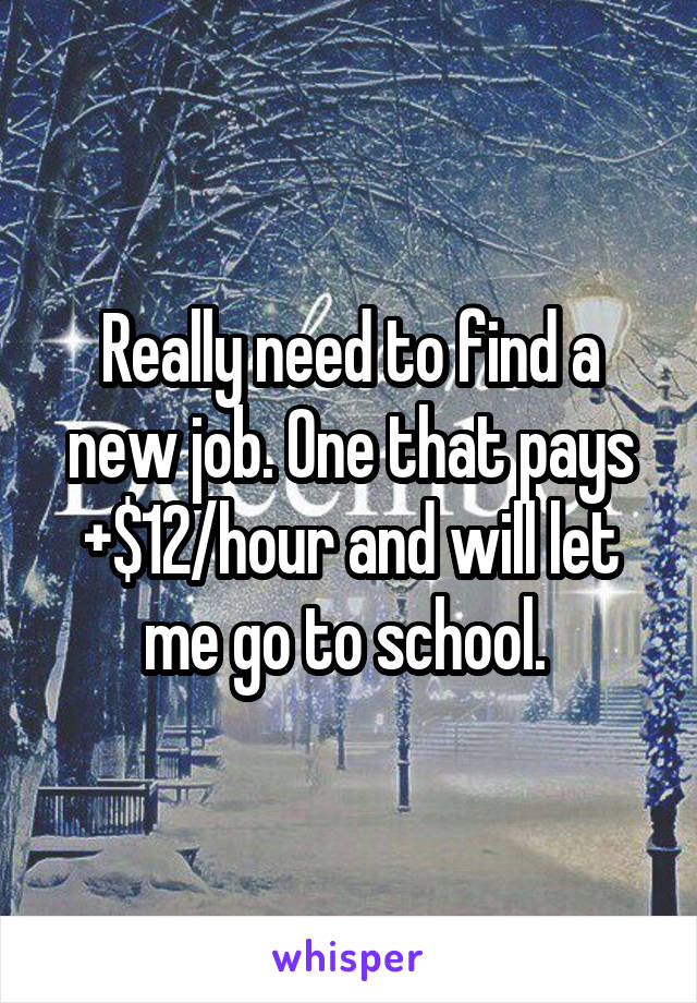 Really need to find a new job. One that pays +$12/hour and will let me go to school. 