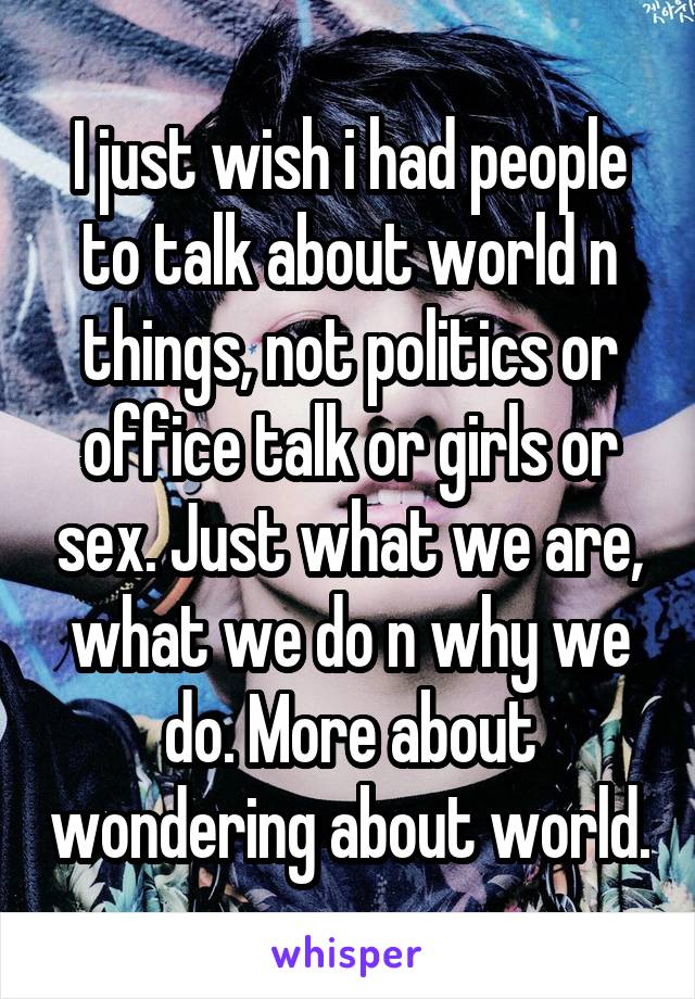 I just wish i had people to talk about world n things, not politics or office talk or girls or sex. Just what we are, what we do n why we do. More about wondering about world.
