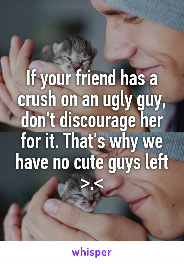 If your friend has a crush on an ugly guy, don't discourage her for it. That's why we have no cute guys left >.<