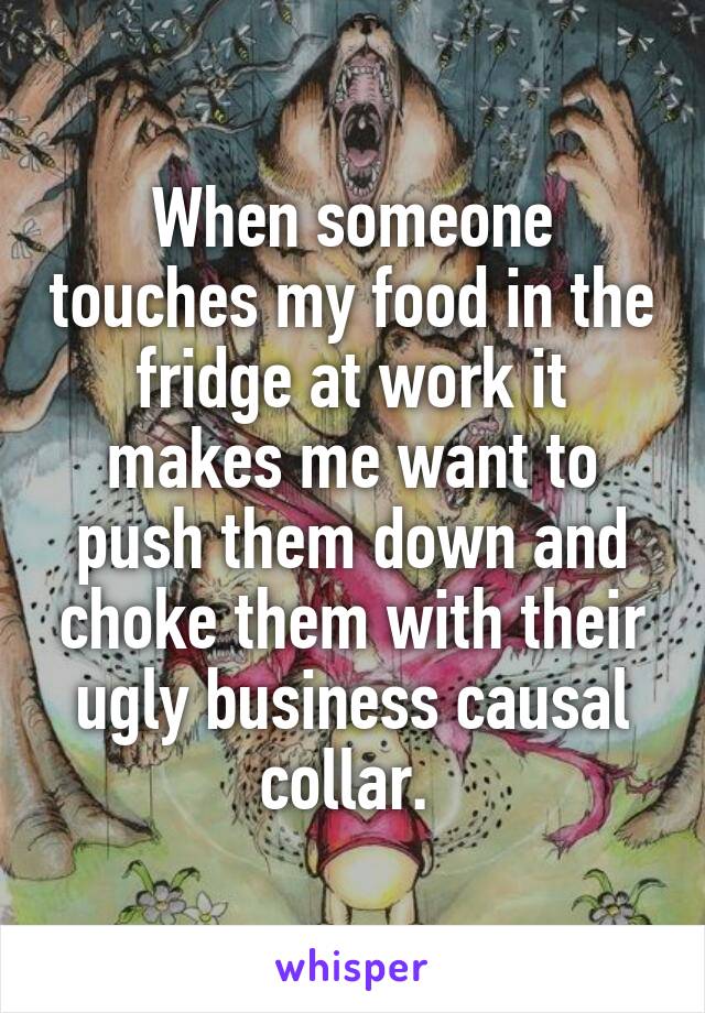 When someone touches my food in the fridge at work it makes me want to push them down and choke them with their ugly business causal collar. 