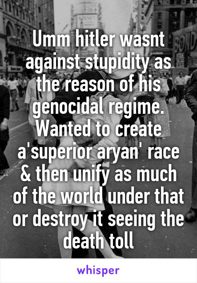 Umm hitler wasnt against stupidity as the reason of his genocidal regime. Wanted to create a'superior aryan' race & then unify as much of the world under that or destroy it seeing the death toll