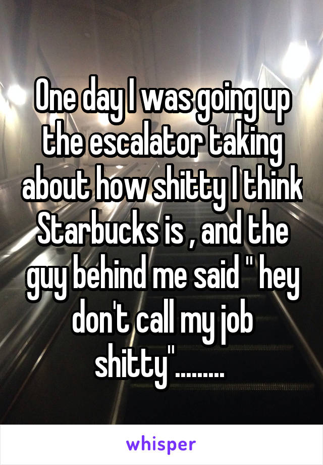 One day I was going up the escalator taking about how shitty I think Starbucks is , and the guy behind me said " hey don't call my job shitty"......... 