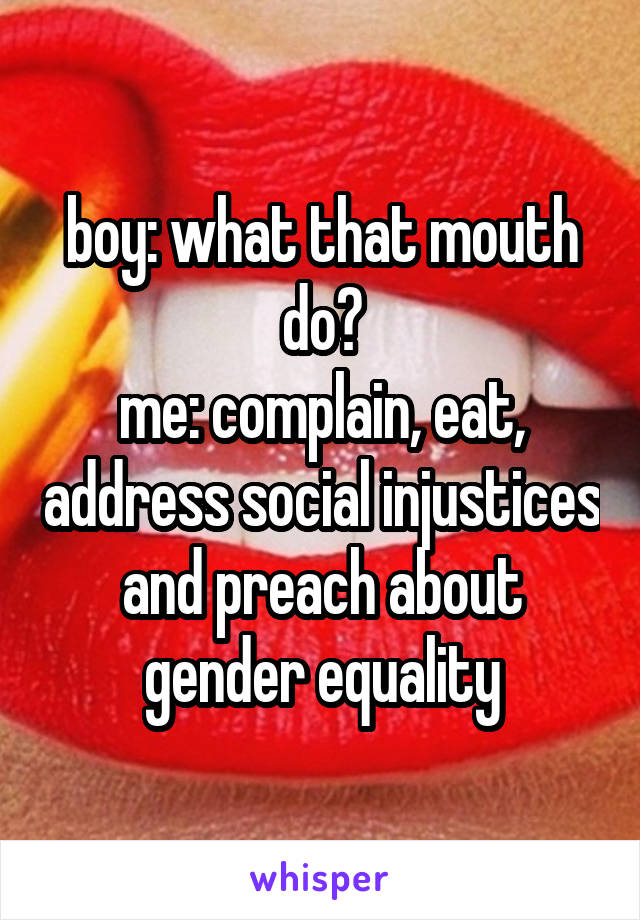 boy: what that mouth do?
me: complain, eat, address social injustices and preach about gender equality