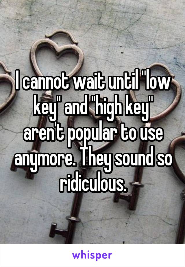 I cannot wait until "low key" and "high key" aren't popular to use anymore. They sound so ridiculous.