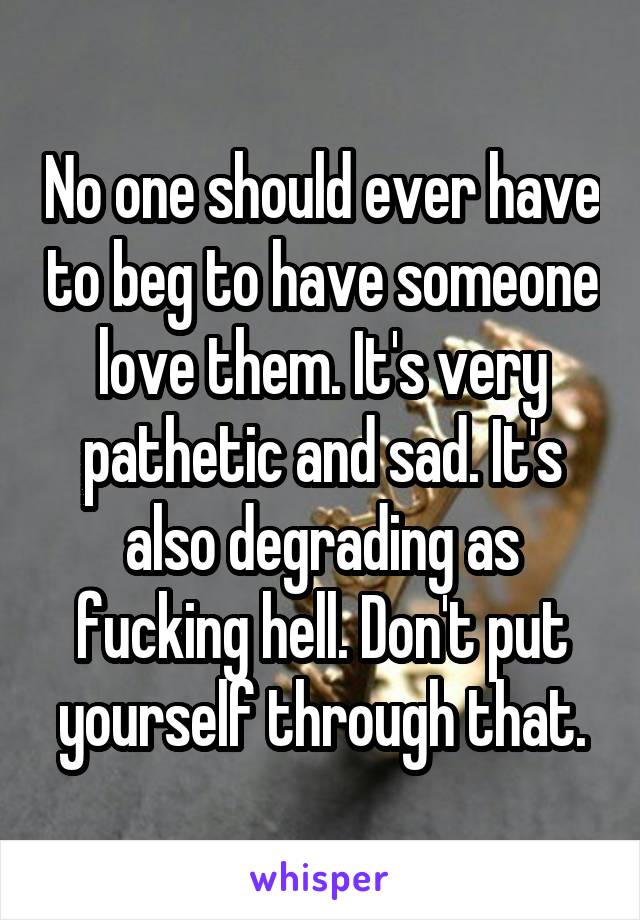 No one should ever have to beg to have someone love them. It's very pathetic and sad. It's also degrading as fucking hell. Don't put yourself through that.