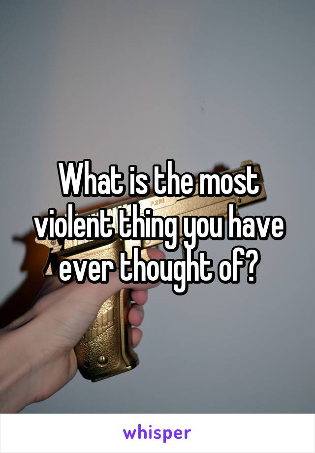 What is the most violent thing you have ever thought of?