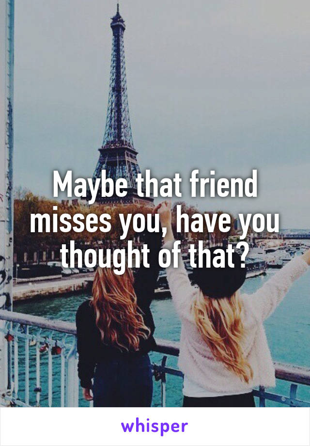 Maybe that friend misses you, have you thought of that?