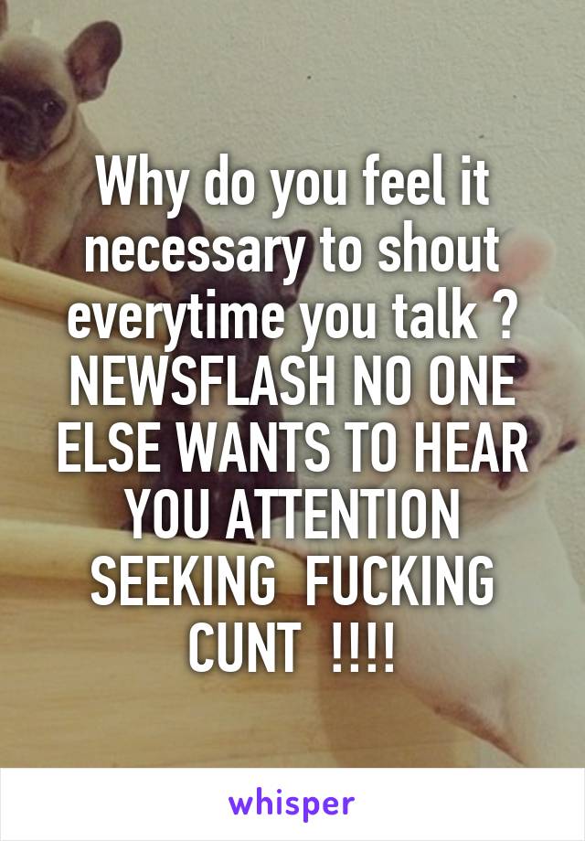 Why do you feel it necessary to shout everytime you talk ? NEWSFLASH NO ONE ELSE WANTS TO HEAR YOU ATTENTION SEEKING  FUCKING CUNT  !!!!