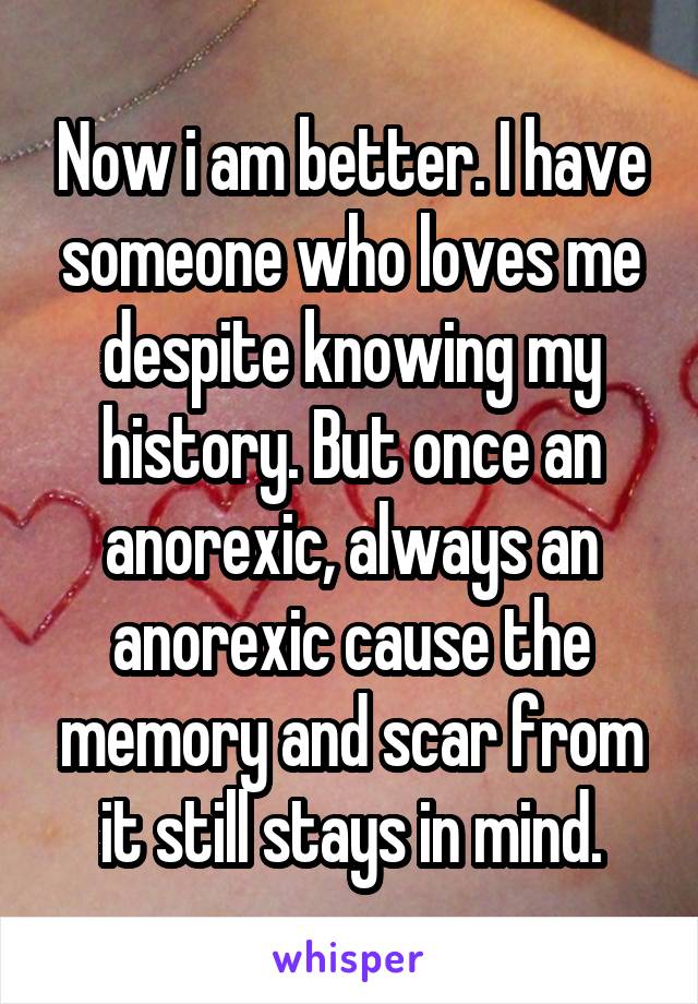 Now i am better. I have someone who loves me despite knowing my history. But once an anorexic, always an anorexic cause the memory and scar from it still stays in mind.