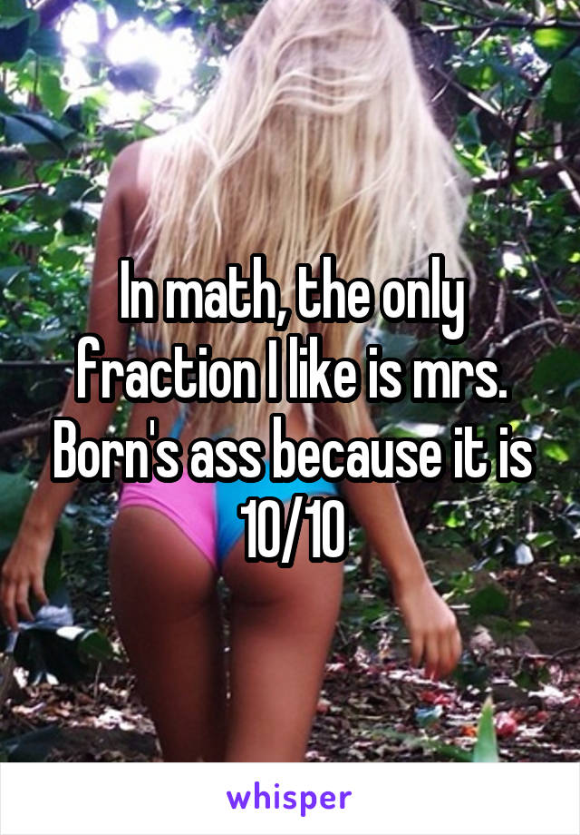 In math, the only fraction I like is mrs. Born's ass because it is 10/10