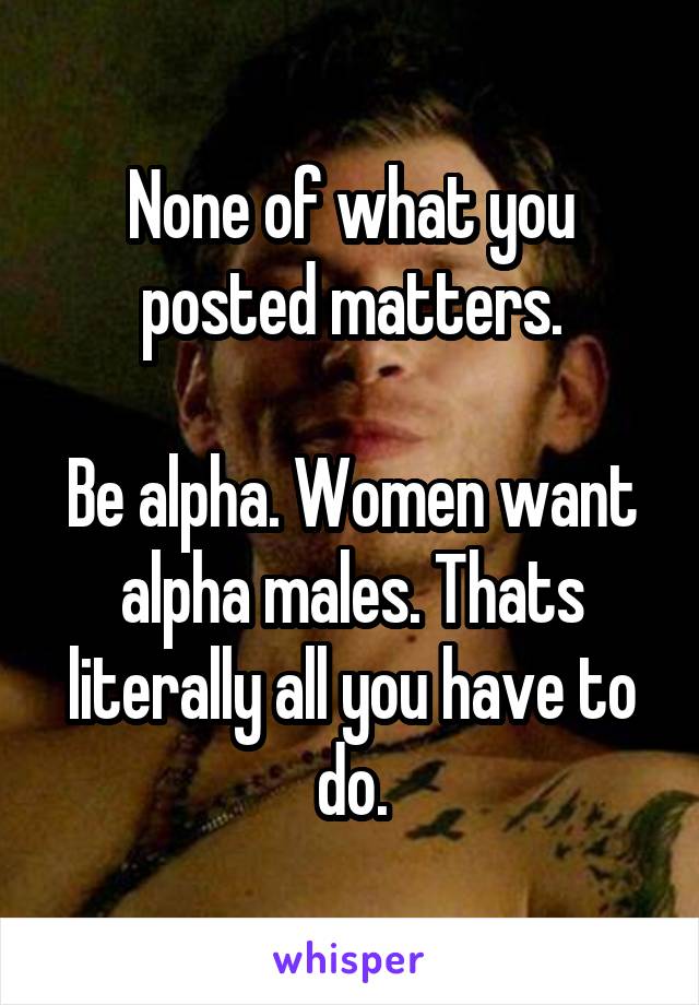 None of what you posted matters.

Be alpha. Women want alpha males. Thats literally all you have to do.