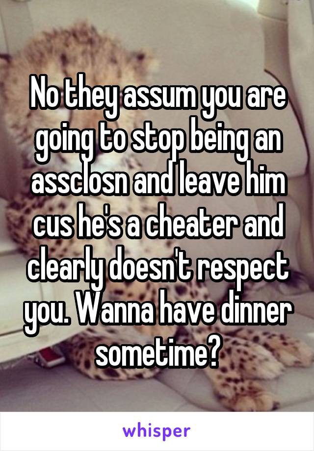 No they assum you are going to stop being an assclosn and leave him cus he's a cheater and clearly doesn't respect you. Wanna have dinner sometime?
