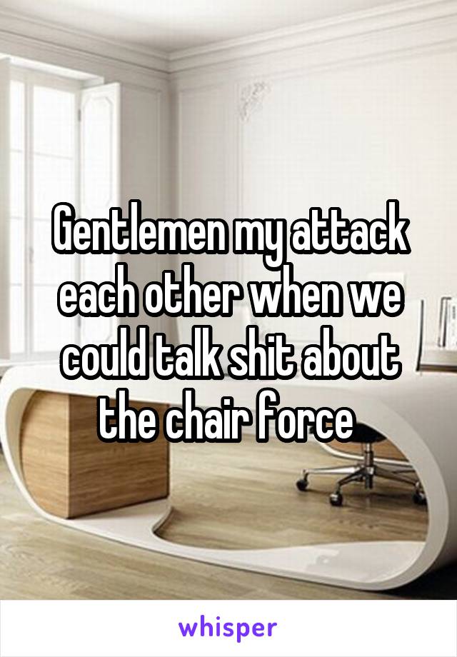 Gentlemen my attack each other when we could talk shit about the chair force 