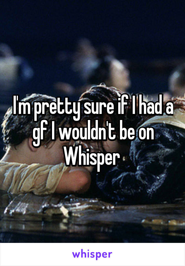 I'm pretty sure if I had a gf I wouldn't be on Whisper 