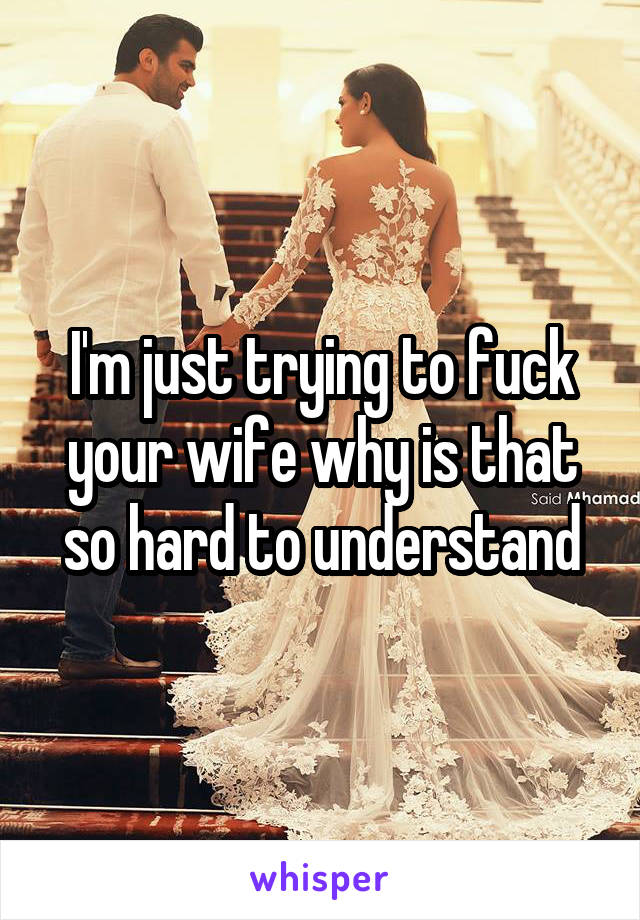 I'm just trying to fuck your wife why is that so hard to understand