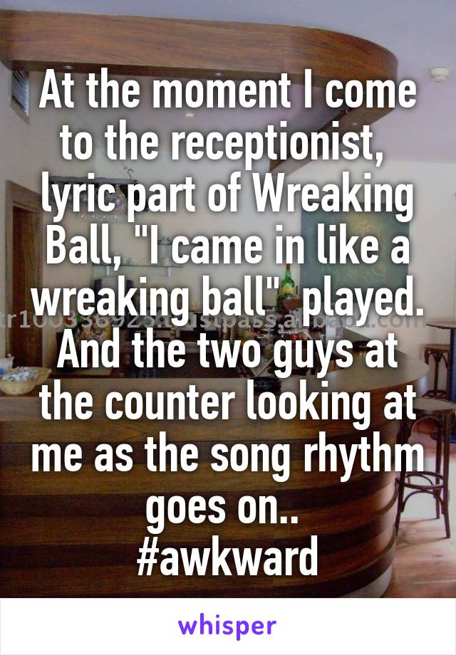 At the moment I come to the receptionist,  lyric part of Wreaking Ball, "I came in like a wreaking ball"  played. And the two guys at the counter looking at me as the song rhythm goes on.. 
#awkward