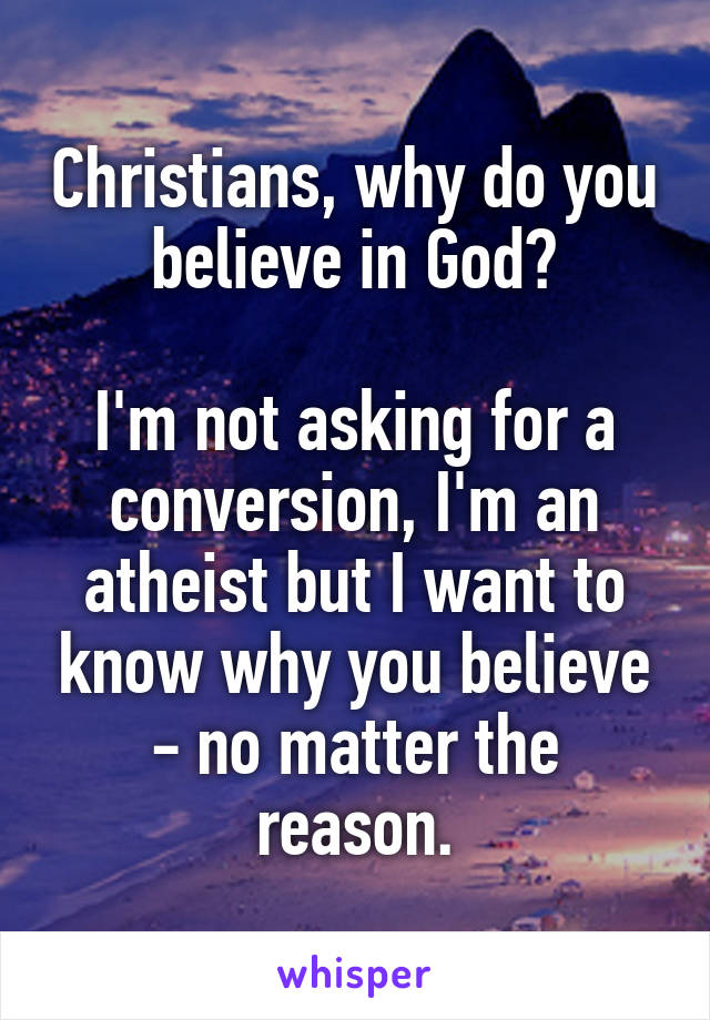 Christians, why do you believe in God?

I'm not asking for a conversion, I'm an atheist but I want to know why you believe - no matter the reason.