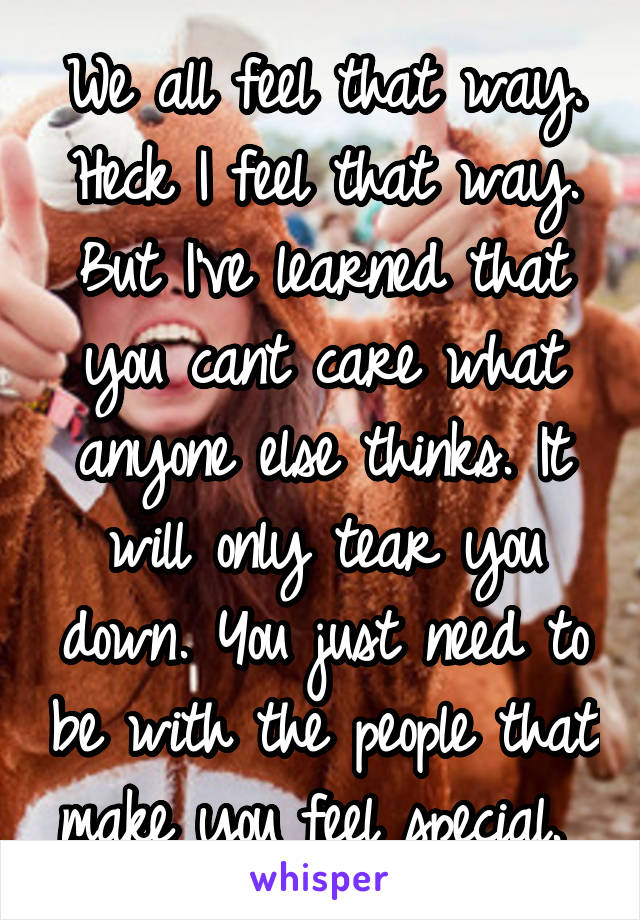 We all feel that way. Heck I feel that way. But I've learned that you cant care what anyone else thinks. It will only tear you down. You just need to be with the people that make you feel special. 