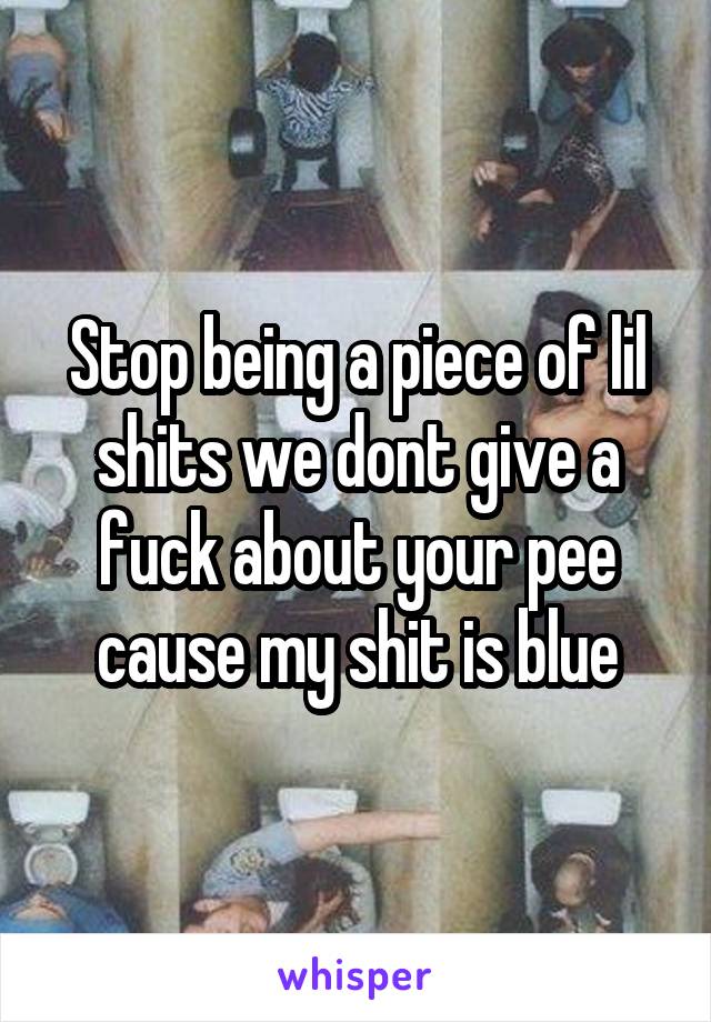 Stop being a piece of lil shits we dont give a fuck about your pee cause my shit is blue