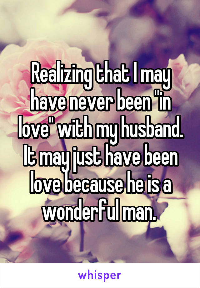 Realizing that I may have never been "in love" with my husband. It may just have been love because he is a wonderful man. 