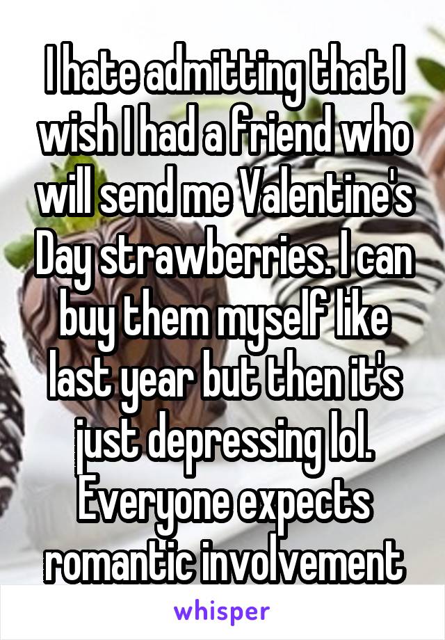 I hate admitting that I wish I had a friend who will send me Valentine's Day strawberries. I can buy them myself like last year but then it's just depressing lol. Everyone expects romantic involvement