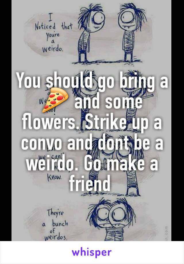 You should go bring a 🍕 and some flowers. Strike up a convo and dont be a weirdo. Go make a friend 