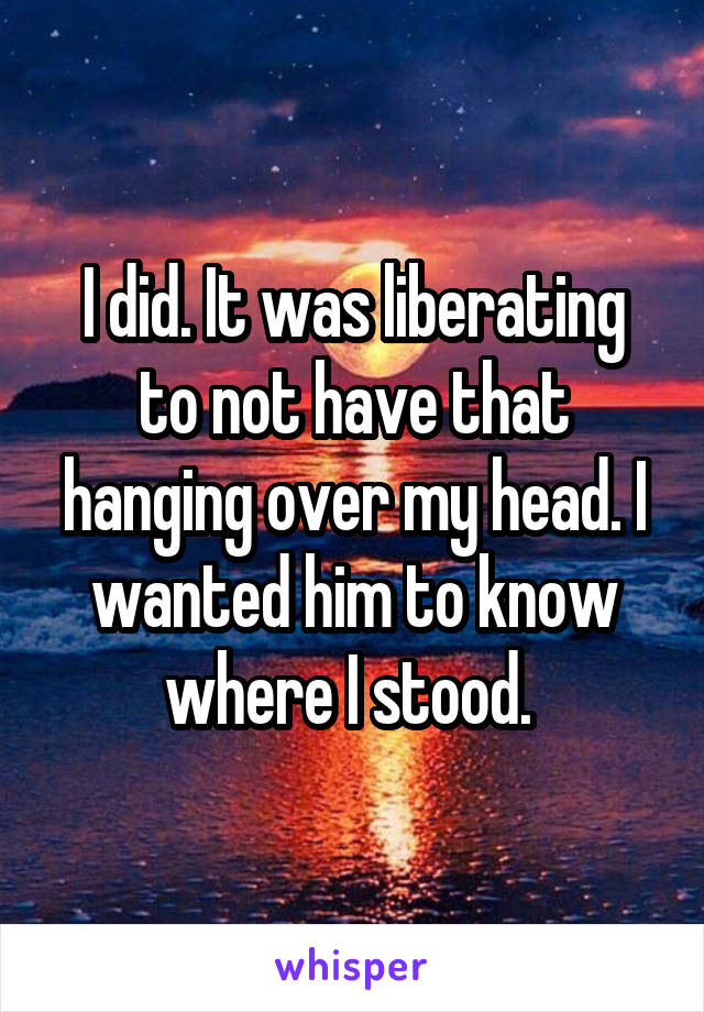 I did. It was liberating to not have that hanging over my head. I wanted him to know where I stood. 